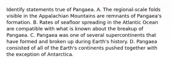 Identify statements true of Pangaea. A. The regional-scale folds visible in the Appalachian Mountains are remnants of Pangaea's formation. B. Rates of seafloor spreading in the Atlantic Ocean are compatible with what is known about the breakup of Pangaea. C. Pangaea was one of several supercontinents that have formed and broken up during Earth's history. D. Pangaea consisted of all of the Earth's continents pushed together with the exception of Antarctica.