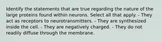 Identify the statements that are true regarding the nature of the large proteins found within neurons. Select all that apply. - They act as receptors to neurotransmitters. - They are synthesized inside the cell. - They are negatively charged. - They do not readily diffuse through the membrane.