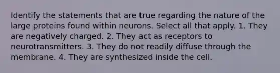 Identify the statements that are true regarding the nature of the large proteins found within neurons. Select all that apply. 1. They are negatively charged. 2. They act as receptors to neurotransmitters. 3. They do not readily diffuse through the membrane. 4. They are synthesized inside the cell.