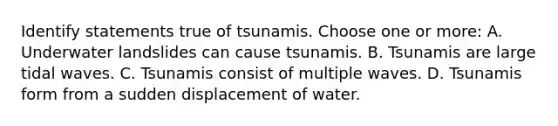 Identify statements true of tsunamis. Choose one or more: A. Underwater landslides can cause tsunamis. B. Tsunamis are large tidal waves. C. Tsunamis consist of multiple waves. D. Tsunamis form from a sudden displacement of water.