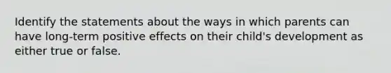 Identify the statements about the ways in which parents can have long-term positive effects on their child's development as either true or false.