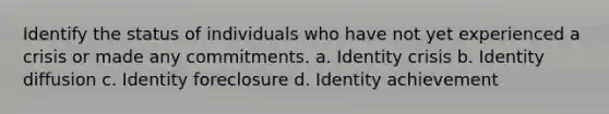 Identify the status of individuals who have not yet experienced a crisis or made any commitments. a. Identity crisis b. Identity diffusion c. Identity foreclosure d. Identity achievement