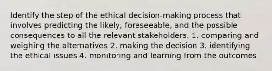 Identify the step of the ethical decision-making process that involves predicting the likely, foreseeable, and the possible consequences to all the relevant stakeholders. 1. comparing and weighing the alternatives 2. making the decision 3. identifying the ethical issues 4. monitoring and learning from the outcomes