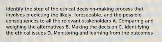 Identify the step of the ethical decision-making process that involves predicting the likely, foreseeable, and the possible consequences to all the relevant stakeholders A. Comparing and weighing the alternatives B. Making the decision C. Identifying the ethical issues D. Monitoring and learning from the outcomes