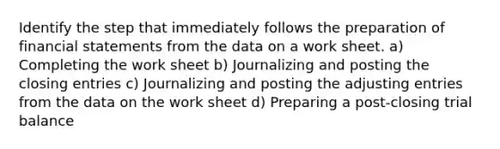 Identify the step that immediately follows the preparation of financial statements from the data on a work sheet. a) Completing the work sheet b) Journalizing and posting the closing entries c) Journalizing and posting the adjusting entries from the data on the work sheet d) Preparing a post-closing trial balance