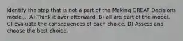 Identify the step that is not a part of the Making GREAT Decisions model... A) Think it over afterward. B) all are part of the model. C) Evaluate the consequences of each choice. D) Assess and choose the best choice.