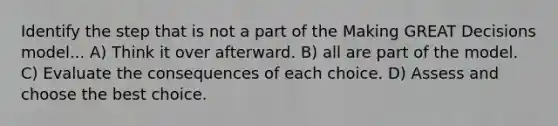 Identify the step that is not a part of the Making GREAT Decisions model... A) Think it over afterward. B) all are part of the model. C) Evaluate the consequences of each choice. D) Assess and choose the best choice.