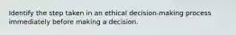 Identify the step taken in an ethical decision-making process immediately before making a decision.