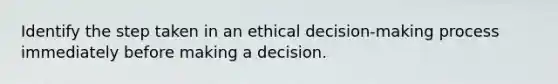 Identify the step taken in an ethical decision-making process immediately before making a decision.