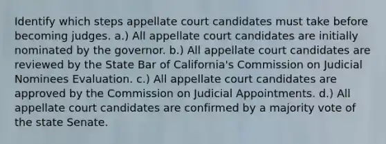 Identify which steps appellate court candidates must take before becoming judges. a.) All appellate court candidates are initially nominated by the governor. b.) All appellate court candidates are reviewed by the State Bar of California's Commission on Judicial Nominees Evaluation. c.) All appellate court candidates are approved by the Commission on Judicial Appointments. d.) All appellate court candidates are confirmed by a majority vote of the state Senate.