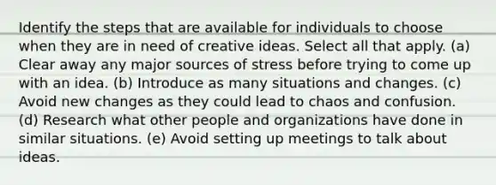 Identify the steps that are available for individuals to choose when they are in need of creative ideas. Select all that apply. (a) Clear away any major sources of stress before trying to come up with an idea. (b) Introduce as many situations and changes. (c) Avoid new changes as they could lead to chaos and confusion. (d) Research what other people and organizations have done in similar situations. (e) Avoid setting up meetings to talk about ideas.