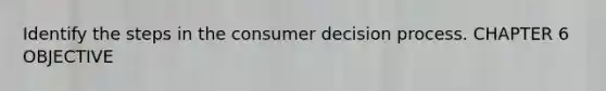 Identify the steps in the consumer decision process. CHAPTER 6 OBJECTIVE