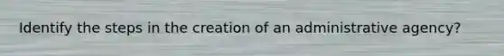 Identify the steps in the creation of an administrative agency?