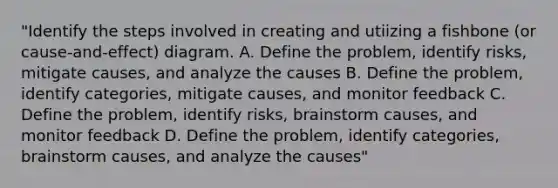 "Identify the steps involved in creating and utiizing a fishbone (or cause-and-effect) diagram. A. Define the problem, identify risks, mitigate causes, and analyze the causes B. Define the problem, identify categories, mitigate causes, and monitor feedback C. Define the problem, identify risks, brainstorm causes, and monitor feedback D. Define the problem, identify categories, brainstorm causes, and analyze the causes"