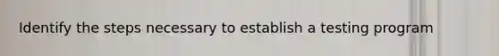 Identify the steps necessary to establish a testing program