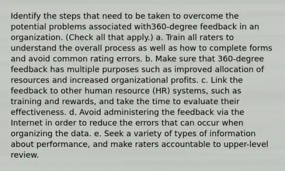 Identify the steps that need to be taken to overcome the potential problems associated with360-degree feedback in an organization. (Check all that apply.) a. Train all raters to understand the overall process as well as how to complete forms and avoid common rating errors. b. Make sure that 360-degree feedback has multiple purposes such as improved allocation of resources and increased organizational profits. c. Link the feedback to other human resource (HR) systems, such as training and rewards, and take the time to evaluate their effectiveness. d. Avoid administering the feedback via the Internet in order to reduce the errors that can occur when organizing the data. e. Seek a variety of types of information about performance, and make raters accountable to upper-level review.