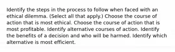 Identify the steps in the process to follow when faced with an ethical dilemma. (Select all that apply.) Choose the course of action that is most ethical. Choose the course of action that is most profitable. Identify alternative courses of action. Identify the benefits of a decision and who will be harmed. Identify which alternative is most efficient.