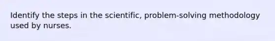 Identify the steps in the scientific, problem-solving methodology used by nurses.