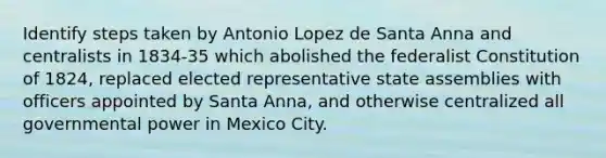 Identify steps taken by Antonio Lopez de Santa Anna and centralists in 1834-35 which abolished the federalist Constitution of 1824, replaced elected representative state assemblies with officers appointed by Santa Anna, and otherwise centralized all governmental power in Mexico City.