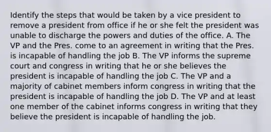 Identify the steps that would be taken by a vice president to remove a president from office if he or she felt the president was unable to discharge the powers and duties of the office. A. The VP and the Pres. come to an agreement in writing that the Pres. is incapable of handling the job B. The VP informs the supreme court and congress in writing that he or she believes the president is incapable of handling the job C. The VP and a majority of cabinet members inform congress in writing that the president is incapable of handling the job D. The VP and at least one member of the cabinet informs congress in writing that they believe the president is incapable of handling the job.