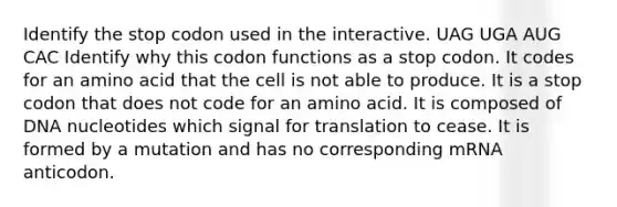 Identify the stop codon used in the interactive. UAG UGA AUG CAC Identify why this codon functions as a stop codon. It codes for an amino acid that the cell is not able to produce. It is a stop codon that does not code for an amino acid. It is composed of DNA nucleotides which signal for translation to cease. It is formed by a mutation and has no corresponding mRNA anticodon.