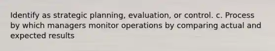 Identify as strategic planning, evaluation, or control. c. Process by which managers monitor operations by comparing actual and expected results