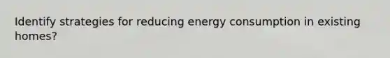 Identify strategies for reducing energy consumption in existing homes?