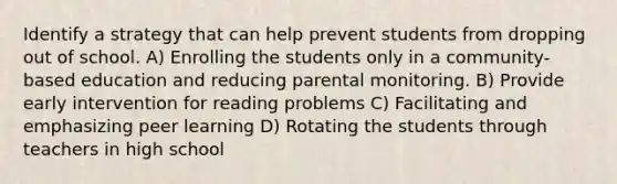 Identify a strategy that can help prevent students from dropping out of school. A) Enrolling the students only in a community-based education and reducing parental monitoring. B) Provide early intervention for reading problems C) Facilitating and emphasizing peer learning D) Rotating the students through teachers in high school