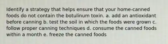 Identify a strategy that helps ensure that your home-canned foods do not contain the botulinum toxin. a. add an antioxidant before canning b. test the soil in which the foods were grown c. follow proper canning techniques d. consume the canned foods within a month e. freeze the canned foods