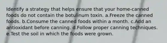 Identify a strategy that helps ensure that your home-canned foods do not contain the botulinum toxin. a.Freeze the canned foods. b.Consume the canned foods within a month. c.Add an antioxidant before canning. d.Follow proper canning techniques. e.Test the soil in which the foods were grown.