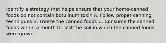 Identify a strategy that helps ensure that your home-canned foods do not contain botulinum toxin A. Follow proper canning techniques B. Freeze the canned foods C. Consume the canned foods within a month D. Test the soil in which the canned foods were grown