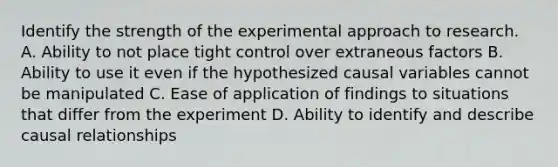 Identify the strength of the experimental approach to research. A. Ability to not place tight control over extraneous factors B. Ability to use it even if the hypothesized causal variables cannot be manipulated C. Ease of application of findings to situations that differ from the experiment D. Ability to identify and describe causal relationships