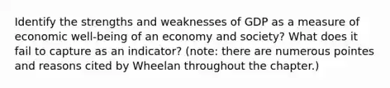 Identify the strengths and weaknesses of GDP as a measure of economic well-being of an economy and society? What does it fail to capture as an indicator? (note: there are numerous pointes and reasons cited by Wheelan throughout the chapter.)