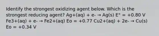 Identify the strongest oxidizing agent below. Which is the strongest reducing agent? Ag+(aq) + e- → Ag(s) E° = +0.80 V Fe3+(aq) + e- → Fe2+(aq) Eo = +0.77 Cu2+(aq) + 2e- → Cu(s) Eo = +0.34 V