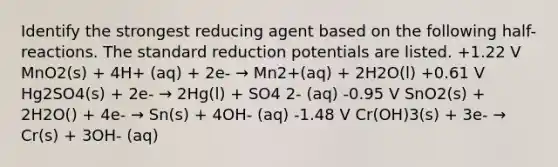 Identify the strongest reducing agent based on the following half-reactions. The standard reduction potentials are listed. +1.22 V MnO2(s) + 4H+ (aq) + 2e- → Mn2+(aq) + 2H2O(l) +0.61 V Hg2SO4(s) + 2e- → 2Hg(l) + SO4 2- (aq) -0.95 V SnO2(s) + 2H2O() + 4e- → Sn(s) + 4OH- (aq) -1.48 V Cr(OH)3(s) + 3e- → Cr(s) + 3OH- (aq)