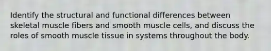 Identify the structural and functional differences between skeletal muscle fibers and smooth muscle cells, and discuss the roles of smooth <a href='https://www.questionai.com/knowledge/kMDq0yZc0j-muscle-tissue' class='anchor-knowledge'>muscle tissue</a> in systems throughout the body.