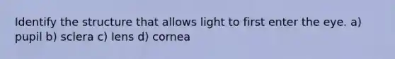 Identify the structure that allows light to first enter the eye. a) pupil b) sclera c) lens d) cornea