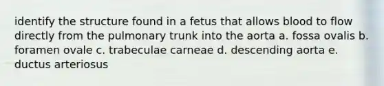 identify the structure found in a fetus that allows blood to flow directly from the pulmonary trunk into the aorta a. fossa ovalis b. foramen ovale c. trabeculae carneae d. descending aorta e. ductus arteriosus