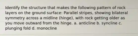 Identify the structure that makes the following pattern of rock layers on the ground surface: Parallel stripes, showing bilateral symmetry across a midline (hinge), with rock getting older as you move outward from the hinge. a. anticline b. syncline c. plunging fold d. monocline