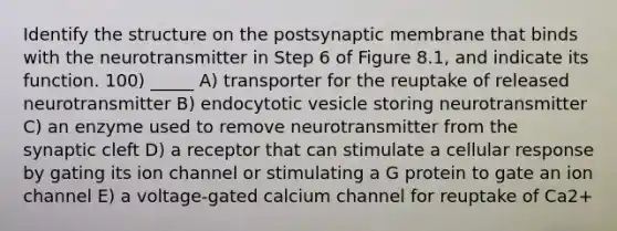 Identify the structure on the postsynaptic membrane that binds with the neurotransmitter in Step 6 of Figure 8.1, and indicate its function. 100) _____ A) transporter for the reuptake of released neurotransmitter B) endocytotic vesicle storing neurotransmitter C) an enzyme used to remove neurotransmitter from the synaptic cleft D) a receptor that can stimulate a cellular response by gating its ion channel or stimulating a G protein to gate an ion channel E) a voltage-gated calcium channel for reuptake of Ca2+