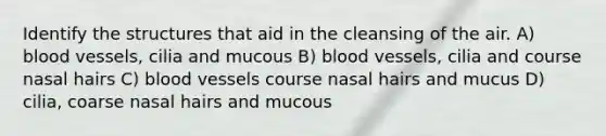 Identify the structures that aid in the cleansing of the air. A) blood vessels, cilia and mucous B) blood vessels, cilia and course nasal hairs C) blood vessels course nasal hairs and mucus D) cilia, coarse nasal hairs and mucous