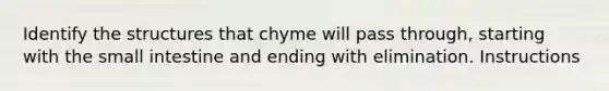 Identify the structures that chyme will pass through, starting with <a href='https://www.questionai.com/knowledge/kt623fh5xn-the-small-intestine' class='anchor-knowledge'>the small intestine</a> and ending with elimination. Instructions