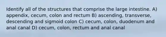 Identify all of the structures that comprise the large intestine. A) appendix, cecum, colon and rectum B) ascending, transverse, descending and sigmoid colon C) cecum, colon, duodenum and anal canal D) cecum, colon, rectum and anal canal