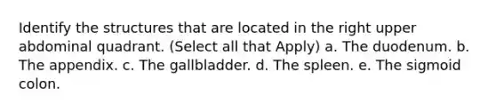 Identify the structures that are located in the right upper abdominal quadrant. (Select all that Apply) a. The duodenum. b. The appendix. c. The gallbladder. d. The spleen. e. The sigmoid colon.