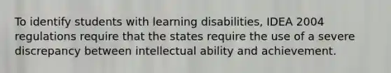 To identify students with learning disabilities, IDEA 2004 regulations require that the states require the use of a severe discrepancy between intellectual ability and achievement.