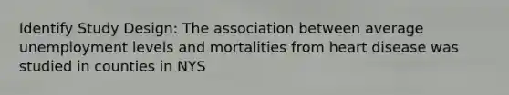 Identify Study Design: The association between average unemployment levels and mortalities from heart disease was studied in counties in NYS