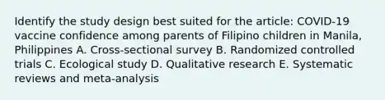 Identify the study design best suited for the article: COVID-19 vaccine confidence among parents of Filipino children in Manila, Philippines A. Cross-sectional survey B. Randomized controlled trials C. Ecological study D. Qualitative research E. Systematic reviews and meta-analysis