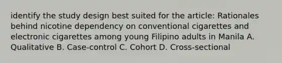 identify the study design best suited for the article: Rationales behind nicotine dependency on conventional cigarettes and electronic cigarettes among young Filipino adults in Manila A. Qualitative B. Case-control C. Cohort D. Cross-sectional