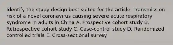 Identify the study design best suited for the article: Transmission risk of a novel coronavirus causing severe acute respiratory syndrome in adults in China A. Prospective cohort study B. Retrospective cohort study C. Case-control study D. Randomized controlled trials E. Cross-sectional survey