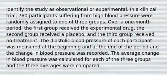 Identify the study as observational or experimental. In a clinical trial, 780 participants suffering from high blood pressure were randomly assigned to one of three groups. Over a one-month period, the first group received the experimental drug, the second group received a placebo, and the third group received no treatment. The diastolic blood pressure of each participant was measured at the beginning and at the end of the period and the change in blood pressure was recorded. The average change in blood pressure was calculated for each of the three groups and the three averages were compared.